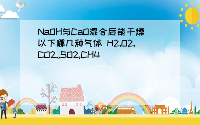 NaOH与CaO混合后能干燥以下哪几种气体 H2,O2,CO2.,SO2,CH4