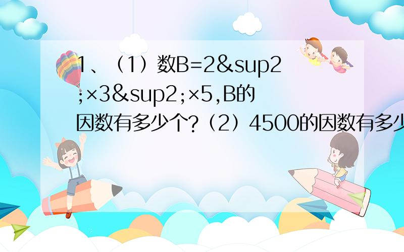 1、（1）数B=2²×3²×5,B的因数有多少个?（2）4500的因数有多少个?2、求63和84；252和198的最大公因数