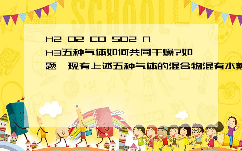 H2 O2 CO SO2 NH3五种气体如何共同干燥?如题,现有上述五种气体的混合物混有水蒸气,要求全部气体保留,只去除水,应该用什么物质去除?2楼的……五水硫酸铜和氨水反应不就生成氢氧化铜了吗?