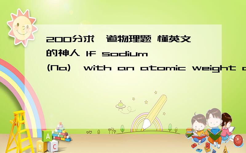 200分求一道物理题 懂英文的神人 If sodium (Na),with an atomic weight of 23,combines with oxygen (O),with an atomic weight of 16,to from the compound Na2O,what is the ratio of the mass of sodium to oxygen that you would expect to react com