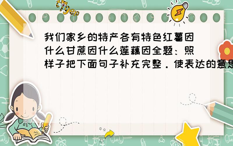 我们家乡的特产各有特色红薯因什么甘蔗因什么莲藕因全题：照样子把下面句子补充完整。使表达的意思更具体。例：“千岛湖”的那些岛各有特色，有的因动物知名，有的因花树著称，还