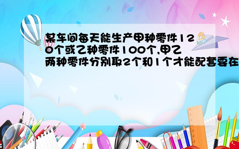 某车间每天能生产甲种零件120个或乙种零件100个,甲乙两种零件分别取2个和1个才能配套要在80天生产最多的成套产品甲种零件应生产几天