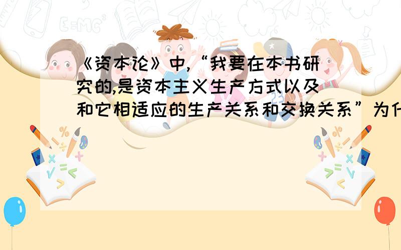 《资本论》中,“我要在本书研究的,是资本主义生产方式以及和它相适应的生产关系和交换关系”为什么?