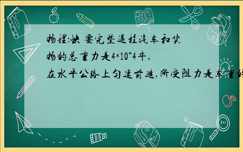 物理：快 要完整过程汽车和货物的总重力是4*10^4牛,在水平公路上匀速前进,所受阻力是车重的0.2倍,如果汽车的功率为100000瓦.求：（1）汽车发动机的牵引力为多少牛：（2）汽车在5秒内所做