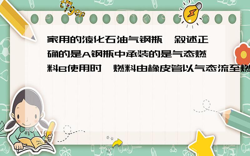 家用的液化石油气钢瓶,叙述正确的是A钢瓶中承装的是气态燃料B使用时,燃料由橡皮管以气态流至燃气灶C钢瓶中的燃料的主要成分是甲烷D液化石油气燃烧时,愈红的火焰温度愈高