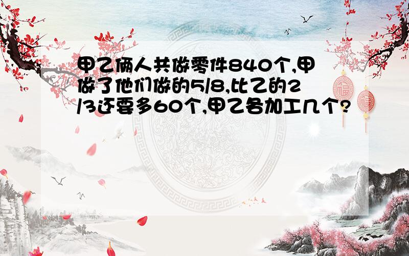 甲乙俩人共做零件840个,甲做了他们做的5/8,比乙的2/3还要多60个,甲乙各加工几个?