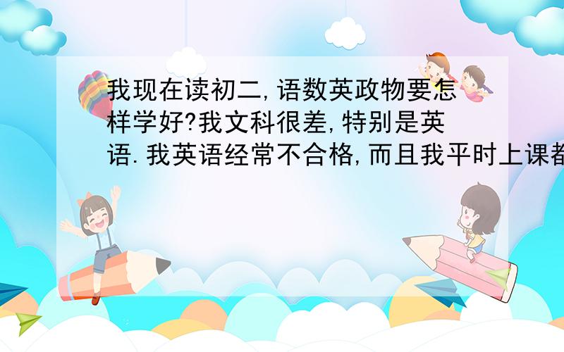 我现在读初二,语数英政物要怎样学好?我文科很差,特别是英语.我英语经常不合格,而且我平时上课都不听课,回家又不复习,背书.而理科时好时差,不过最近还是不断地降下去请给我详细的办法?