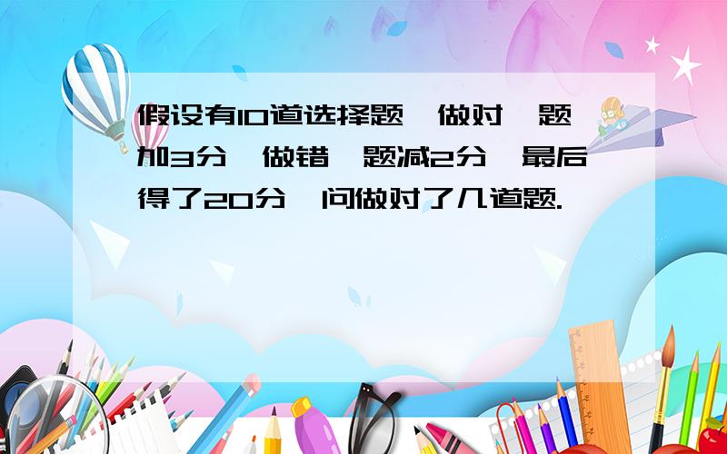 假设有10道选择题,做对一题加3分,做错一题减2分,最后得了20分,问做对了几道题.