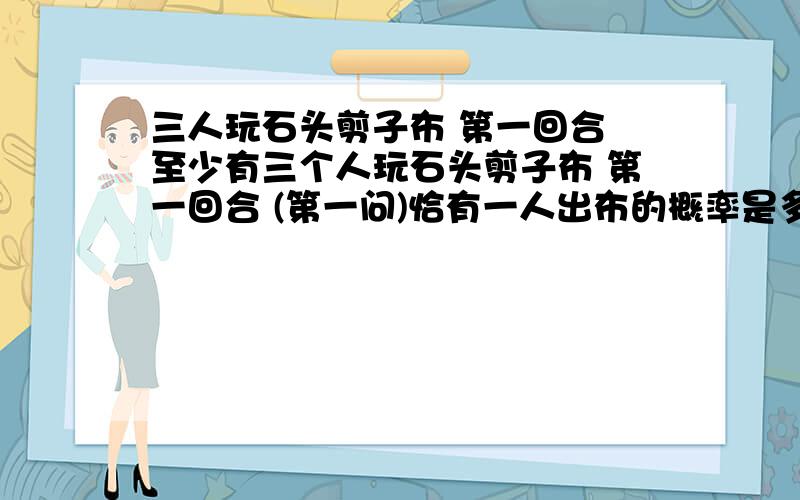 三人玩石头剪子布 第一回合 至少有三个人玩石头剪子布 第一回合 (第一问)恰有一人出布的概率是多少?(第二问)至少有一人出布的概率是多少?