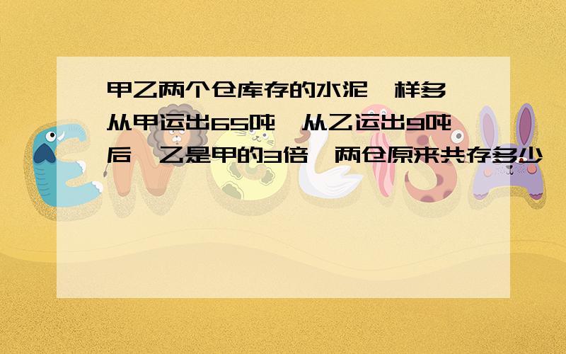 甲乙两个仓库存的水泥一样多,从甲运出65吨,从乙运出9吨后,乙是甲的3倍,两仓原来共存多少