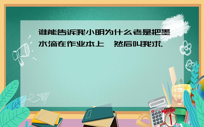 谁能告诉我小明为什么老是把墨水滴在作业本上,然后叫我求.