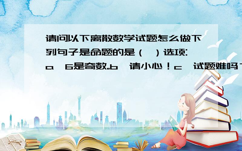 请问以下离散数学试题怎么做下列句子是命题的是（ ）选项:a、6是奇数。b、请小心！c、试题难吗？d、我在讲假话下列命题与B-A为同一集合的是（　）选项:a、(A的补集)∪Bb、(A∪B)∩Bc、B∩(