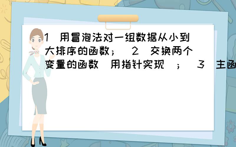 1）用冒泡法对一组数据从小到大排序的函数；（2）交换两个变量的函数（用指针实现）；（3）主函数中设计一