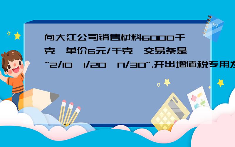 向大江公司销售材料6000千克,单价6元/千克,交易条是“2/10,1/20,N/30”.开出增值税专用发票.当天收到银行进账单,大江公司货款已全额到账.请问记账凭证该怎么填?