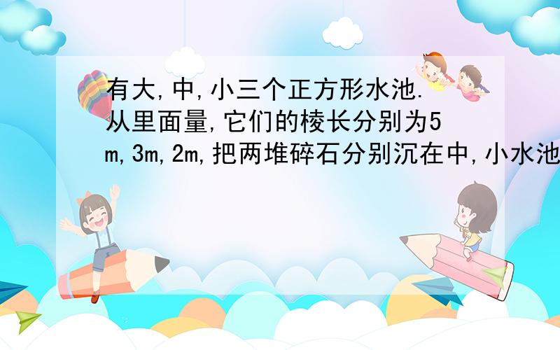 有大,中,小三个正方形水池.从里面量,它们的棱长分别为5m,3m,2m,把两堆碎石分别沉在中,小水池里,两个水池分别升高了6cm和4cm,如果将这两堆碎石都沉在大水池里,水面会升高多少厘米?