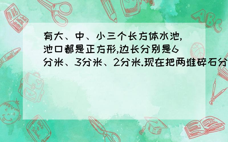 有大、中、小三个长方体水池,池口都是正方形,边长分别是6分米、3分米、2分米.现在把两堆碎石分别沉入中、小水池内,这两个水池的水面分别升高了6厘米和4厘米.如果把这两堆碎石全部沉入