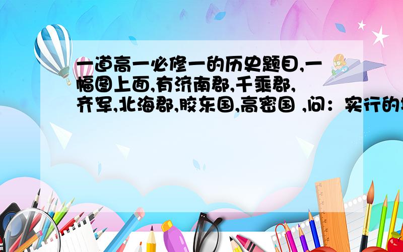 一道高一必修一的历史题目,一幅图上面,有济南郡,千乘郡,齐军,北海郡,胶东国,高密国 ,问：实行的地方行政制度是什么? 图例上有州级政区界和郡国界