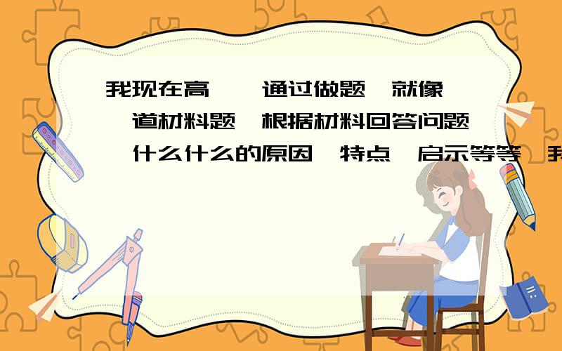 我现在高一,通过做题,就像,一道材料题,根据材料回答问题,什么什么的原因,特点,启示等等,我不知道从哪个方面答题,