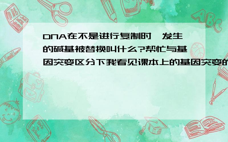 DNA在不是进行复制时,发生的碱基被替换叫什么?帮忙与基因突变区分下我看见课本上的基因突变的概念是必须在DNA复制时发生的碱基对被替换等才是基因突变，老师说着一种不是基因突变，