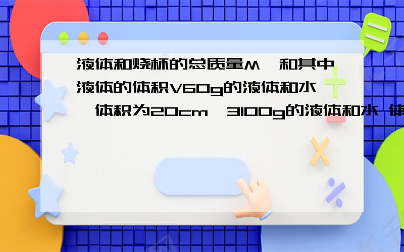 液体和烧杯的总质量M,和其中液体的体积V60g的液体和水,体积为20cm`3100g的液体和水 体积为60cm`31.求烧杯的质量2.液体的密度3.当其中液体的体积为70cm`3,M总为多少