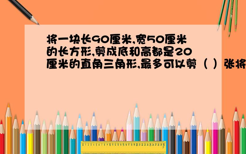 将一块长90厘米,宽50厘米的长方形,剪成底和高都是20厘米的直角三角形,最多可以剪（ ）张将一块长90厘米,宽50厘米的长方形,剪成底和高都是20厘米的直角三角形,最多可以剪（ ）张 求具体解