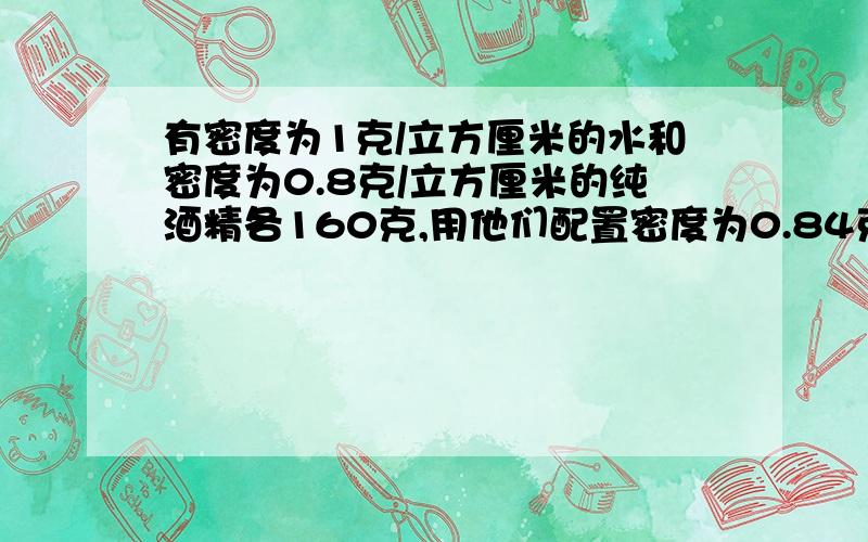 有密度为1克/立方厘米的水和密度为0.8克/立方厘米的纯酒精各160克,用他们配置密度为0.84克／立方厘米酒精多少克?（混合的体积变化不计）我已知答案为210克,