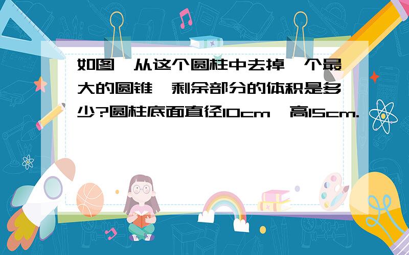 如图,从这个圆柱中去掉一个最大的圆锥,剩余部分的体积是多少?圆柱底面直径10cm,高15cm.