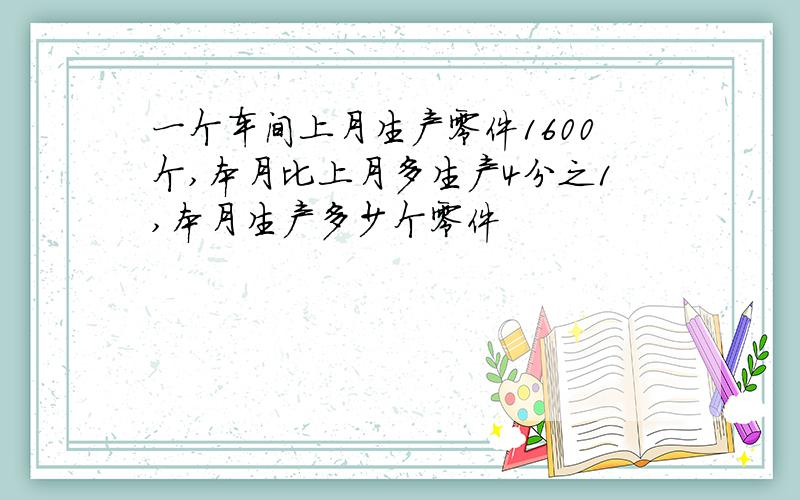 一个车间上月生产零件1600个,本月比上月多生产4分之1,本月生产多少个零件