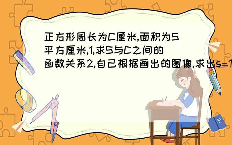 正方形周长为C厘米,面积为S平方厘米,1,求S与C之间的函数关系2,自己根据画出的图像,求出s=1平方厘米时,正方形的周长3,根据画出的图像,求出c取何值时,s大于等于4平方厘米可不可以把答案写详