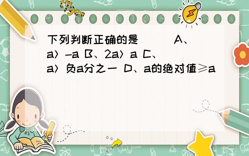 下列判断正确的是（ ） A、a＞-a B、2a＞a C、a＞负a分之一 D、a的绝对值≥a