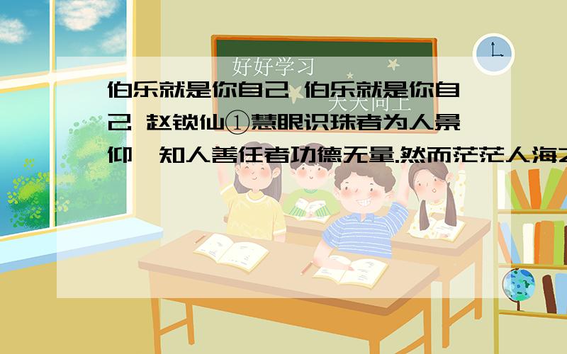 伯乐就是你自己 伯乐就是你自己 赵锁仙①慧眼识珠者为人景仰,知人善任者功德无量.然而茫茫人海之中,这样的“伯乐”却往往是可遇而不可求.韩愈说：“世有伯乐,然后有千里马.”我却要