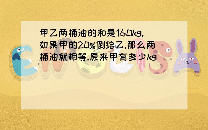 甲乙两桶油的和是160kg,如果甲的20%倒给乙,那么两桶油就相等,原来甲有多少kg