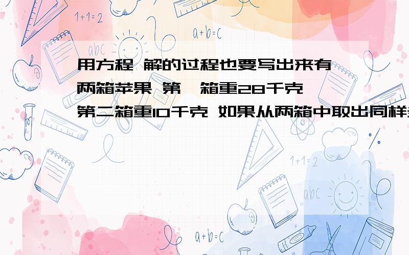 用方程 解的过程也要写出来有两箱苹果 第一箱重28千克 第二箱重10千克 如果从两箱中取出同样多的苹果后 第一箱剩下的重量是第二箱的3倍 第一箱取出多少千克苹果