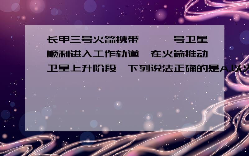 长甲三号火箭携带嫦娥一号卫星顺利进入工作轨道,在火箭推动卫星上升阶段,下列说法正确的是A.以火箭为参照物卫星是运动的 B.以地面为参照物卫星是静止的 C.以火箭为参照物卫星是静止的