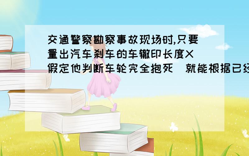 交通警察勘察事故现场时,只要量出汽车刹车的车辙印长度X(假定他判断车轮完全抱死)就能根据已经掌握的轮船与地面间的动摩擦因数μ,估算出该车刹车前的行驶速度Vo.而无须考查车的质量m.