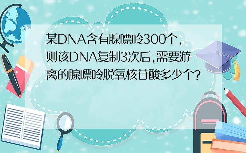 某DNA含有腺嘌呤300个,则该DNA复制3次后,需要游离的腺嘌呤脱氧核苷酸多少个?