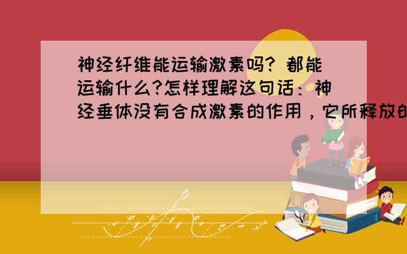 神经纤维能运输激素吗? 都能运输什么?怎样理解这句话：神经垂体没有合成激素的作用，它所释放的抗利尿激素是由下丘脑的某些细胞分泌后，沿着神经纤维送到神经垂体，再在神经系统调