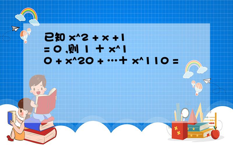 已知 x^2 + x +1 = 0 ,则 1 ＋ x^10 + x^20 + …＋ x^110 =