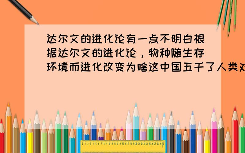 达尔文的进化论有一点不明白根据达尔文的进化论，物种随生存环境而进化改变为啥这中国五千了人类对自然环境也造成了一定的改变却没有看到一个特种进化呀。有的特种因环境变化都相