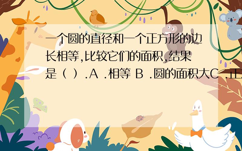 一个圆的直径和一个正方形的边长相等,比较它们的面积,结果是（ ）.A .相等 B .圆的面积大C .正方形的面积大