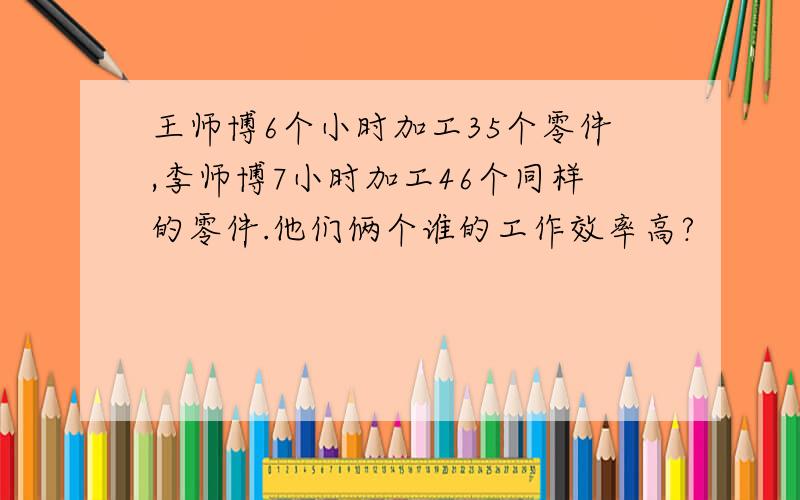 王师博6个小时加工35个零件,李师博7小时加工46个同样的零件.他们俩个谁的工作效率高?