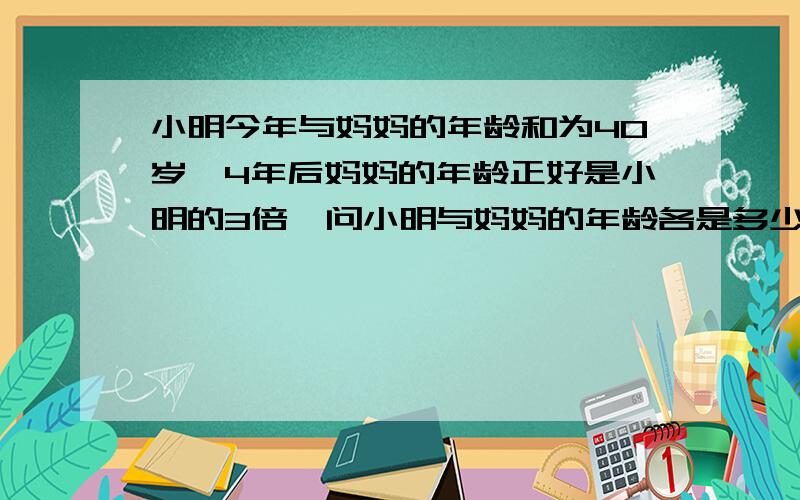 小明今年与妈妈的年龄和为40岁,4年后妈妈的年龄正好是小明的3倍,问小明与妈妈的年龄各是多少倍