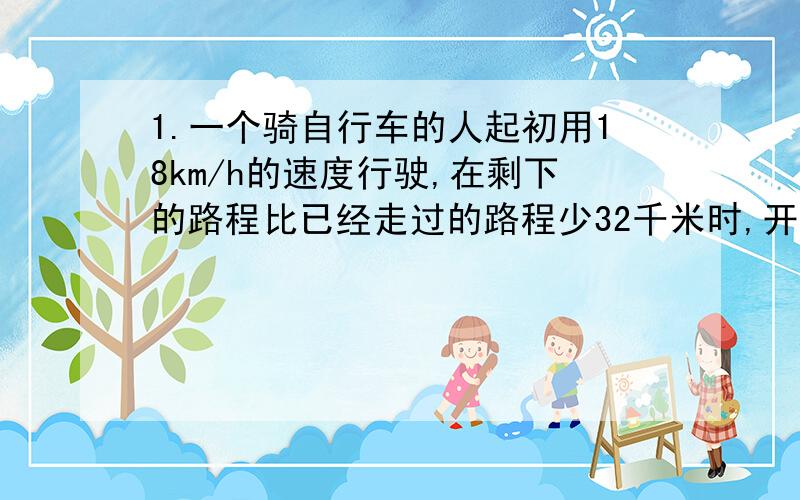 1.一个骑自行车的人起初用18km/h的速度行驶,在剩下的路程比已经走过的路程少32千米时,开始用25km/h的速度走完全程,若行走全程的平均速度等于每小时20千米,问他共计行走了多少千米?2.甲、乙