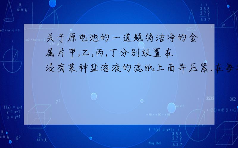 关于原电池的一道题将洁净的金属片甲,乙,丙,丁分别放置在浸有某种盐溶液的滤纸上面并压紧.在每次试验时,记录电压表指针的偏转方向和电压表的读数如下:金属    电子流动方向     电压甲