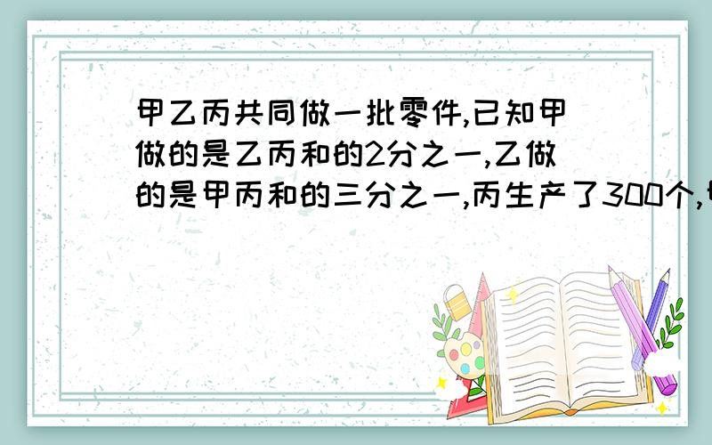 甲乙丙共同做一批零件,已知甲做的是乙丙和的2分之一,乙做的是甲丙和的三分之一,丙生产了300个,甲多少不要解方程