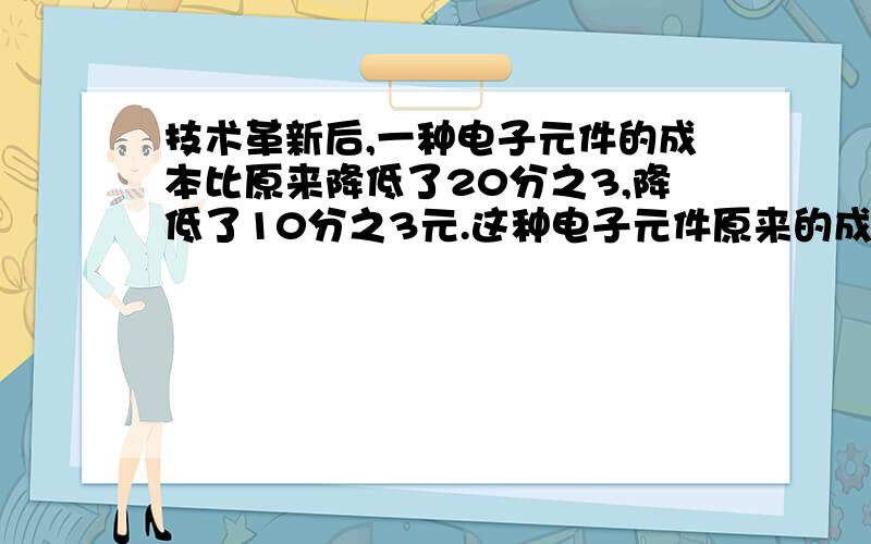 技术革新后,一种电子元件的成本比原来降低了20分之3,降低了10分之3元.这种电子元件原来的成本是多少元