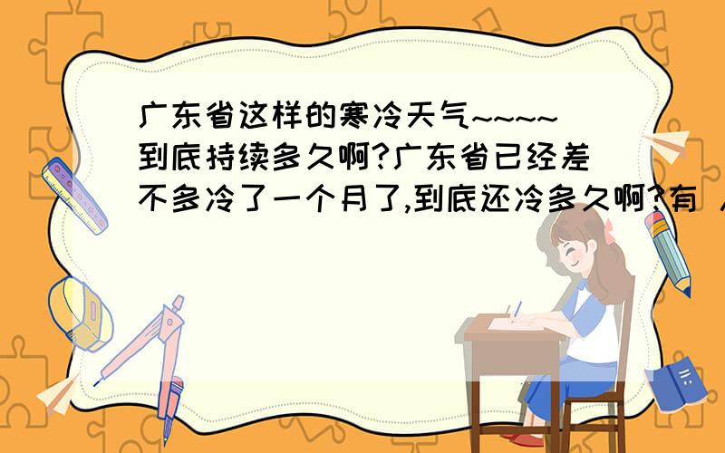 广东省这样的寒冷天气~~~~到底持续多久啊?广东省已经差不多冷了一个月了,到底还冷多久啊?有 人准确说给我听吗?有知的人请说一下我听吗?