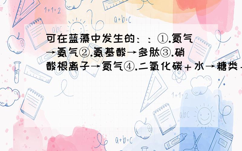 可在蓝藻中发生的：：①.氮气→氨气②.氨基酸→多肽③.硝酸根离子→氮气④.二氧化碳＋水→糖类＋氧气⑤.氨气→硝酸根离子⑥.葡萄糖＋氧气→二氧化碳＋水可能发生的是哪几个？