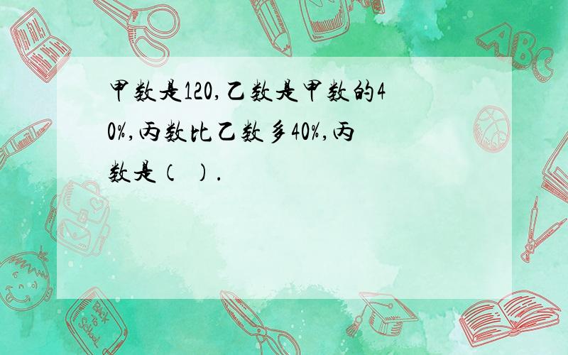 甲数是120,乙数是甲数的40%,丙数比乙数多40%,丙数是（ ）.