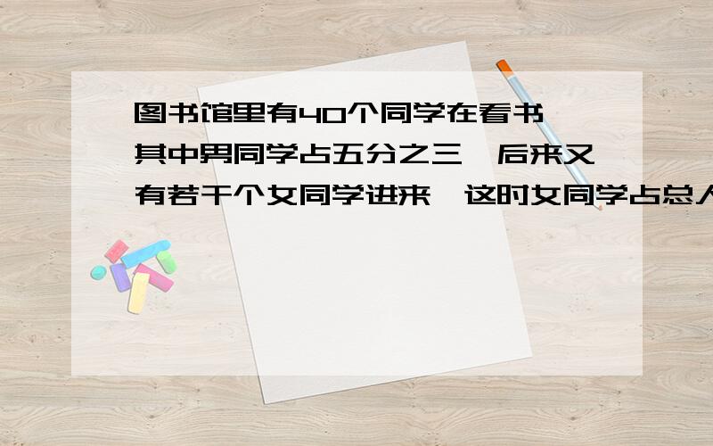 图书馆里有40个同学在看书,其中男同学占五分之三,后来又有若干个女同学进来,这时女同学占总人数的60%,现在图书馆里有多少个同学?